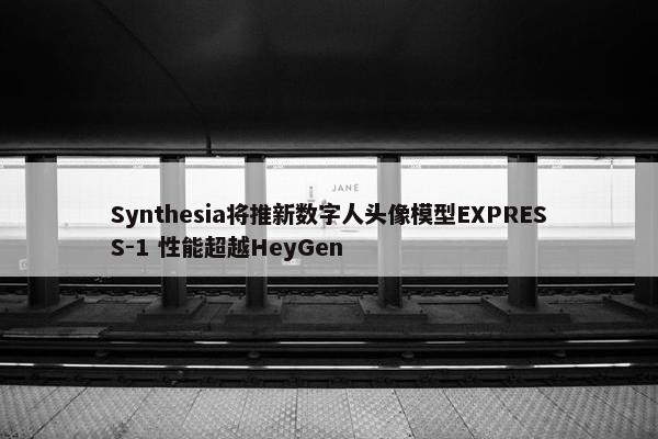 Synthesia将推新数字人头像模型EXPRESS-1 性能超越HeyGen