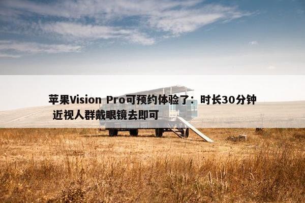 苹果Vision Pro可预约体验了：时长30分钟 近视人群戴眼镜去即可