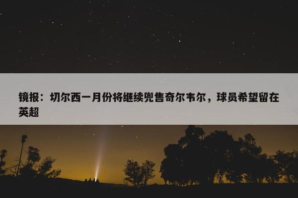 镜报：切尔西一月份将继续兜售奇尔韦尔，球员希望留在英超