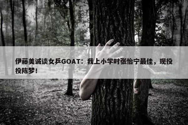 伊藤美诚谈女乒GOAT：我上小学时张怡宁最佳，现役投陈梦！