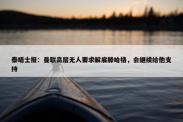 泰晤士报：曼联高层无人要求解雇滕哈格，会继续给他支持