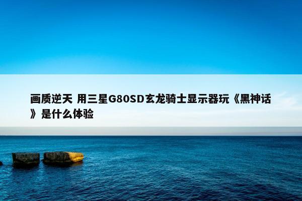 画质逆天 用三星G80SD玄龙骑士显示器玩《黑神话》是什么体验