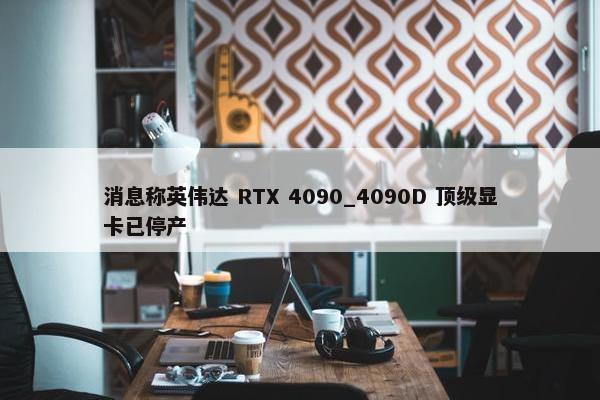 消息称英伟达 RTX 4090_4090D 顶级显卡已停产